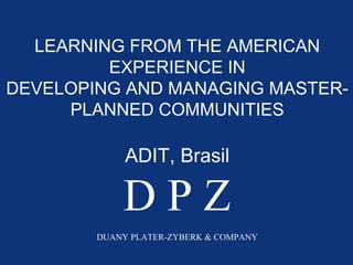 LEARNING FROM THE AMERICAN
         EXPERIENCE IN
DEVELOPING AND MANAGING MASTER-
     PLANNED COMMUNITIES

             ADIT, Brasil

            DPZ
        DUANY PLATER-ZYBERK & COMPANY
 