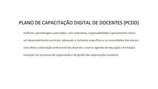 PLANO DE CAPACITAÇÃO DIGITAL DE DOCENTES (PCDD)
∙ melhores aprendizagens para todos, com autonomia, responsabilidade e pensamento crítico;
∙ um desenvolvimento curricular adequado a contextos específicos e às necessidades dos alunos;
∙ uma efetiva valorização profissional dos docentes e outros agentes de educação e formação;
∙ inovação nos processos de organização e de gestão das organizações escolares.
 