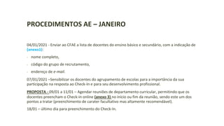 PROCEDIMENTOS AE – JANEIRO
04/01/2021 - Enviar ao CFAE a lista de docentes do ensino básico e secundário, com a indicação de
(anexo1):
- nome completo,
- código do grupo de recrutamento,
- endereço de e-mail.
07/01/2021 –Sensibilizar os docentes do agrupamento de escolas para a importância da sua
participação na resposta ao Check-In e para seu desenvolvimento profissional.
PROPOSTA - 09/01 a 11/01 – Agendar reuniões de departamento curricular, permitindo que os
docentes preencham o Check-in online (anexo 3) no início ou fim da reunião, sendo este um dos
pontos a tratar (preenchimento de carater facultativo mas altamente recomendável).
18/01 – último dia para preenchimento do Check-In.
 