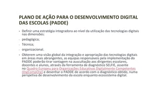 PLANO DE AÇÃO PARA O DESENVOLVIMENTO DIGITAL
DAS ESCOLAS (PADDE)
• Definir uma estratégia integradora ao nível da utilização das tecnologias digitais
nas dimensões:
- pedagógica;
- Técnica;
- organizacional.
• Obterem uma visão global da integração e apropriação das tecnologias digitais
em áreas mais abrangentes, as equipas responsáveis pela implementação do
PADDE poderão tirar vantagem na auscultação aos dirigentes escolares,
docentes e alunos, através da ferramenta de diagnóstico SELFIE, assente
no Quadro Europeu para Organizações Educativas Digitalmente Competentes
(DigCompOrg) e desenhar o PADDE de acordo com o diagnóstico obtido, numa
perspetiva de desenvolvimento da escola enquanto ecossistema digital.
 