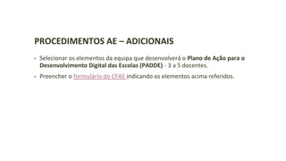 PROCEDIMENTOS AE – ADICIONAIS
• Selecionar os elementos da equipa que desenvolverá o Plano de Ação para o
Desenvolvimento Digital das Escolas (PADDE) - 3 a 5 docentes.
• Preencher o formulário do CFAE indicando os elementos acima referidos.
 