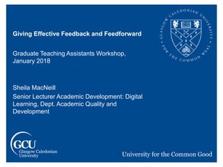 Giving Effective Feedback and Feedforward
Graduate Teaching Assistants Workshop,
January 2018
Sheila MacNeill
Senior Lecturer Academic Development: Digital
Learning, Dept. Academic Quality and
Development
 