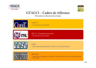 GTAG13 – Cadres de référence
Prévention et détection de la fraude

CobiT V4
• Pas vraiment axé sur la fraude

ITIL V3 - Conception des services
• Pas vraiment axé sur la fraude

COSO
• Sujet abordé de façon générale et en lien avec le reporting financier

ISO 27002
• Aucune section spécifique sur la fraude, l’ensemble du document traite de façon générale
de la fraude

109

 