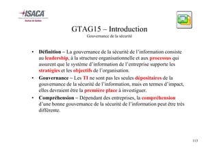GTAG15 – Introduction
Gouvernance de la sécurité

• Définition − La gouvernance de la sécurité de l’information consiste
au leadership, à la structure organisationnelle et aux processus qui
assurent que le système d’information de l’entreprise supporte les
stratégies et les objectifs de l’organisation.
• Gouvernance − Les TI ne sont pas les seules dépositaires de la
gouvernance de la sécurité de l’information, mais en termes d’impact,
elles devraient être la première place à investiguer.
• Compréhension − Dépendant des entreprises, la compréhension
d’une bonne gouvernance de la sécurité de l’information peut être très
différente.

113

 