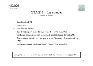 GTAG16 – Les sources
Analyse de données

•
•
•
•
•
•

Des données PDF
Des tableurs
Des fichiers textes
Des données provenant des systèmes d’opération AS/400
Les bases de données, dont Access, et les données en format XML
Des ajouts au logiciel de base permettent d’interroger les applications
SAP
• Les serveurs centraux (mainframe) (travail plus complexe)

L’intégrité des données source est un critère de base essentiel et non négociable.
48

 