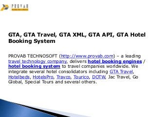 GTA, GTA Travel, GTA XML, GTA API, GTA Hotel
Booking System

PROVAB TECHNOSOFT (http://www.provab.com) – a leading
travel technology company, delivers hotel booking engines /
hotel booking system to travel companies worldwide. We
integrate several hotel consolidators including GTA Travel,
Hotelbeds, HotelsPro, Travco, Tourico, DOTW, Jac Travel, Go
Global, Special Tours and several others.
 