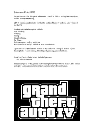 Release date 29 April 2008
Target audience for this game is between 20 and 30. This is mainly because of the
violent nature of the story.
GTA IV was released initially for the PS3 and the Xbox 360 and was later released
for the PC.
The key features of the game include:
Free roaming
Pimping
Killing
Drug trafficking
Car Chases
And many more violent activities.
Missions almost always include at least one of these.
Upon release GTA took $500 million in the first week selling 15 million copies.
Beating halos record making it the highest grossing game of all time.
The GTA IV spin offs include – Ballad of gay tony
Lost and the damned
The convergence of the game is that we can play online with our friends. This allows
us to play team death matches or just roam the city with our friends.
 