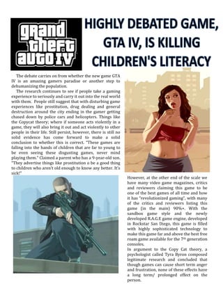 The debate carries on from whether the new game GTA
IV is an amazing gamers paradise or another step to
dehumanizing the population.
The research continues to see if people take a gaming
experience to seriously and carry it out into the real world
with them. People still suggest that with disturbing game
experiences like prostitution, drug dealing and general
destruction around the city ending in the gamer getting
chased down by police cars and helicopters. Things like
the Copycat theory; where if someone acts violently in a
game, they will also bring it out and act violently to other
people in their life. Still persist, however, there is still no
solid evidence has come forward to make a solid
conclusion to whether this is correct. “These games are
falling into the hands of children that are far to young to
be even seeing these disgusting games, never mind
playing them.” Claimed a parent who has a 9-year-old son.
“They advertise things like prostitution o be a good thing
to children who aren’t old enough to know any better. It’s
sick!”
However, at the other end of the scale we
have many video game magazines, critics
and reviewers claiming this game to be
one of the best games of all time and how
it has “revolutionized gaming”, with many
of the critics and reviewers listing this
game (in the main) 90%+. With the
sandbox game style and the newly
developed R.A.G.E game engine, developed
in Rockstar San Diego, this game is filled
with highly sophisticated technology to
make this game far and above the best free
roam game available for the 7th generation
consoles.
In argument to the Copy Cat theory, a
psychologist called Tyra Byron composed
legitimate research and concluded that
though games can cause short term anger
and frustration, none of these effects have
a long term/ prolonged effect on the
person.
 