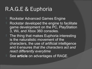 R.A.G.E & Euphoria
 Rockstar Advanced Games Engine
 Rockstar developed the engine to facilitate
game development on the PC, PlayStation
3, Wii, and Xbox 360 consoles.
 The thing that makes Euphoria interesting
is the naturalistic movement of the
characters, the use of artificial intelligence
and it ensures that the characters act and
react differently everytime
 See article on advantages of RAGE.
 