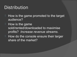 Distribution
 How is the game promoted to the target
audience?
 How is the game
sold/rented/downloaded to maximise
profits? Increase revenue streams.
 How do the console ensure their larger
share of the market?
 