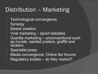 Distribution – Marketing
 Technological convergence
 Synergy
 Desire creation
 Viral marketing – spoof websites
 Guerilla marketing – unconventional such
as murals, wanted posters, graffiti and
stickers.
 Specialist press
 Media convergence: Online fan forums
 Regulatory bodies – do they restrict?
 