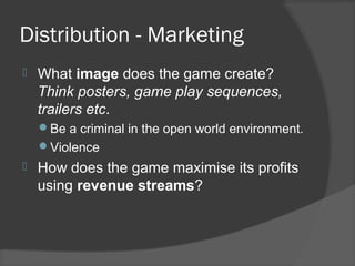 Distribution - Marketing
 What image does the game create?
Think posters, game play sequences,
trailers etc.
Be a criminal in the open world environment.
Violence
 How does the game maximise its profits
using revenue streams?
 
