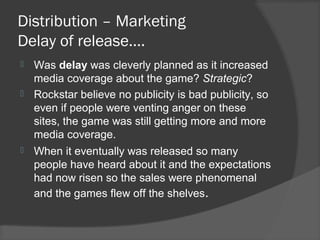 Distribution – Marketing
Delay of release….
 Was delay was cleverly planned as it increased
media coverage about the game? Strategic?
 Rockstar believe no publicity is bad publicity, so
even if people were venting anger on these
sites, the game was still getting more and more
media coverage.
 When it eventually was released so many
people have heard about it and the expectations
had now risen so the sales were phenomenal
and the games flew off the shelves.
 