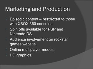 Marketing and Production
 Episodic content – restricted to those
with XBOX 360 consoles.
 Spin offs available for PSP and
Nintendo DS.
 Audience involvement on rockstar
games website.
 Online multiplayer modes.
 HD graphics
 