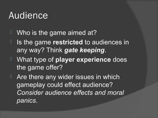 Audience
 Who is the game aimed at?
 Is the game restricted to audiences in
any way? Think gate keeping.
 What type of player experience does
the game offer?
 Are there any wider issues in which
gameplay could effect audience?
Consider audience effects and moral
panics.
 