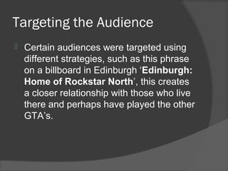Targeting the Audience
 Certain audiences were targeted using
different strategies, such as this phrase
on a billboard in Edinburgh ‘Edinburgh:
Home of Rockstar North’, this creates
a closer relationship with those who live
there and perhaps have played the other
GTA’s.
 