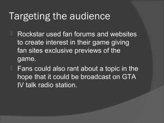 Targeting the audience
 Rockstar used fan forums and websites
to create interest in their game giving
fan sites exclusive previews of the
game.
 Fans could also rant about a topic in the
hope that it could be broadcast on GTA
IV talk radio station.
 