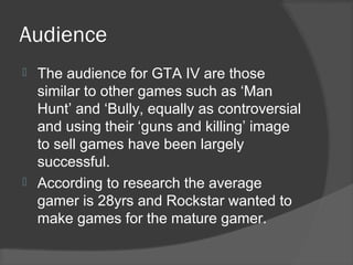 Audience
 The audience for GTA IV are those
similar to other games such as ‘Man
Hunt’ and ‘Bully, equally as controversial
and using their ‘guns and killing’ image
to sell games have been largely
successful.
 According to research the average
gamer is 28yrs and Rockstar wanted to
make games for the mature gamer.
 