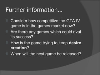 Further information…
 Consider how competitive the GTA IV
game is in the games market now?
 Are there any games which could rival
its success?
 How is the game trying to keep desire
creation?
 When will the next game be released?
 