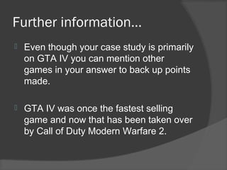 Further information…
 Even though your case study is primarily
on GTA IV you can mention other
games in your answer to back up points
made.
 GTA IV was once the fastest selling
game and now that has been taken over
by Call of Duty Modern Warfare 2.
 