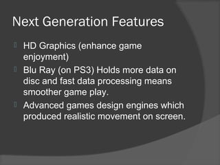 Next Generation Features
 HD Graphics (enhance game
enjoyment)
 Blu Ray (on PS3) Holds more data on
disc and fast data processing means
smoother game play.
 Advanced games design engines which
produced realistic movement on screen.
 