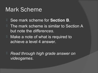 Mark Scheme
 See mark scheme for Section B.
 The mark scheme is similar to Section A
but note the differences.
 Make a note of what is required to
achieve a level 4 answer.
 Read through high grade answer on
videogames.
 