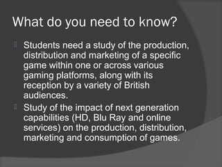 What do you need to know?
 Students need a study of the production,
distribution and marketing of a specific
game within one or across various
gaming platforms, along with its
reception by a variety of British
audiences.
 Study of the impact of next generation
capabilities (HD, Blu Ray and online
services) on the production, distribution,
marketing and consumption of games.
 