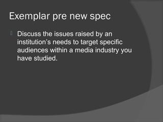 Exemplar pre new spec
 Discuss the issues raised by an
institution’s needs to target specific
audiences within a media industry you
have studied.
 