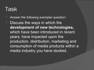 Task
 Answer the following exemplar question:
 Discuss the ways in which the
development of new technologies,
which have been introduced in recent
years, have impacted upon the
production, distribution, marketing and
consumption of media products within a
media industry you have studied.
 
