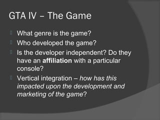 GTA IV – The Game
 What genre is the game?
 Who developed the game?
 Is the developer independent? Do they
have an affiliation with a particular
console?
 Vertical integration – how has this
impacted upon the development and
marketing of the game?
 