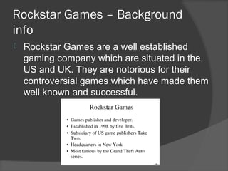 Rockstar Games – Background
info
 Rockstar Games are a well established
gaming company which are situated in the
US and UK. They are notorious for their
controversial games which have made them
well known and successful.
 