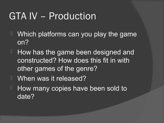 GTA IV – Production
 Which platforms can you play the game
on?
 How has the game been designed and
constructed? How does this fit in with
other games of the genre?
 When was it released?
 How many copies have been sold to
date?
 
