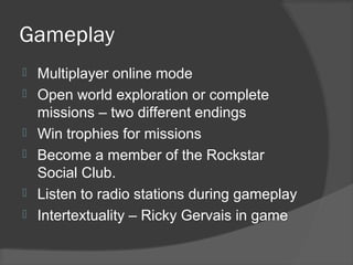 Gameplay
 Multiplayer online mode
 Open world exploration or complete
missions – two different endings
 Win trophies for missions
 Become a member of the Rockstar
Social Club.
 Listen to radio stations during gameplay
 Intertextuality – Ricky Gervais in game
 