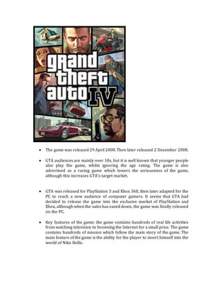 The game was released 29 April 2008. Then later released 2 December 2008.
 GTA audiences are mainly over 18s, but it is well known that younger people
also play the game, whilst ignoring the age rating. The game is also
advertised as a racing game which lowers the seriousness of the game,
although this increases GTA’s target market.
 GTA was released for PlayStation 3 and Xbox 360, then later adapted for the
PC to reach a new audience of computer gamers. It seems that GTA had
decided to release the game into the exclusive market of PlayStation and
Xbox, although when the sales has eased down, the game was finally released
on the PC.
 Key features of the game: the game contains hundreds of real life activities
from watching television to browsing the Internet for a small price. The game
contains hundreds of mission which follow the main story of the game. The
main feature of the game is the ability for the player to insert himself into the
world of Niko Bellic.
 