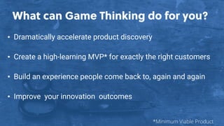 What can Game Thinking do for you?
• Dramatically accelerate product discovery
• Create a high-learning MVP* for exactly the right customers
• Build an experience people come back to, again and again
• Improve your innovation outcomes
*Minimum Viable Product
 