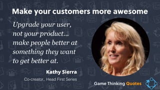 Upgrade your user,
not your product…  
make people better at
something they want
to get better at.
Kathy Sierra
Co-creator,, Head First Series
Make your customers more awesome
Game Thinking Quotes
 