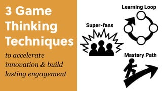 3 Game
Thinking 
Techniques
to accelerate
innovation & build
lasting engagement
Super-fans
Learning Loop
Mastery Path
 