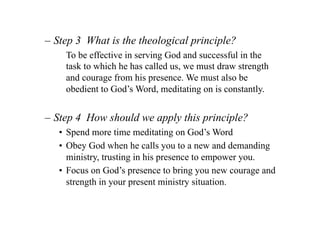 – Step 3 What is the theological principle?
    To be effective in serving God and successful in the
    task to which he has called us, we must draw strength
    and courage from his presence. We must also be
    obedient to God’s Word, meditating on is constantly.


– Step 4 How should we apply this principle?
   •  Spend more time meditating on God’s Word
   •  Obey God when he calls you to a new and demanding
      ministry, trusting in his presence to empower you.
   •  Focus on God’s presence to bring you new courage and
      strength in your present ministry situation.
 