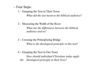 – Four Steps:
   1 – Grasping the Text in Their Town
          What did the text mean to the biblical audience?

   2 – Measuring the Width of the River
         What are the differences between the biblical
         audience and us?

   3 – Crossing the Principlizing Bridge
          What is the theological principle in this text?

   4 – Grasping the Text in Our Town
          How should individual Christians today apply
     the theological principle in their lives?
 