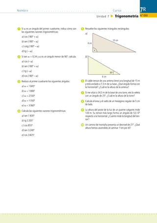 Nombre . . . . . . . . . . . . . . . . . . . . . . . . . . . . . . . . . . .                  Curso: . . . . . . .          7R
                                                                                      Unidad 7             Trigonometría                4.º ESO



                Si es un ángulo del primer cuadrante, indica cómo son     Resuelve los siguientes triángulos rectángulos:
                las siguientes razones trigonométricas:
                                                                          a)
                a) cos (180º + )
                                                                                                       10 cm
                b) sen (180º – )
                                                                               4 cm
                c) cotg (180º – )
                d) tg ( – )

                Si sen   = 0,34 y   es un ángulo menor de 90º, calcula:   b)
                a) cos (– )
                b) sen (180º + )
                c) tg (– )
                                                                                                    30°
                d) cos (180º – )                                                            6 cm

             3 Reduce al primer cuadrante los siguientes ángulos:         El cable tensor de una antena tiene una longitud de 15 m
                                                                          y está anclado a 7,5 m de su base. ¿Qué ángulo forma con
                a)   = 1 845º                                             la horizontal? ¿Cuál es la altura de la antena?
                b)   = 1 806º
                                                                          Si me sitúo a 34,5 m de la base de una torre, veo la veleta
                c)   = 2 550º                                             con un ángulo de 25º. ¿Cuál es la altura de la torre?
                d)   = 1 350º                                             Calcula el área y el radio de un hexágono regular de 5 cm
                e)   = 3 060º                                             de lado.

                Calcula las siguientes razones trigonométricas:           La altura del poste de la luz de un puente colgante mide
                                                                          120 m. Su tensor más largo forma un ángulo de 53,13º
                a) sen 1 830º                                             respecto a la horizontal. ¿Cuánto mide la longitud del ten-
                b) tg 2 205º                                              sor?

                c) cos 855º                                               Un camino de montaña presenta un desnivel de 21º. ¿Qué
                                                                          altura hemos ascendido al caminar 1 km por él?
                d) sen 3 240º
                e) cos 3 825º




> > > > > > > > > > > > > > > > > > > > > > > > > > > > > > > > > > > > > > > > > > > > > > > > > > > > > > > > > > > > > > > > > >
 