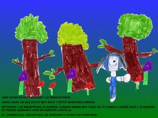 QUE HACES EN ESTE BOSQUE?- LE PREGUNTARON.  NADA, NADA, ES QUE ESTOY MUY SOLO Y ESTOY BUSCANDO AMIGOS. ENTONCES, LOS MONSTRUOS LE DIJERON: AUNQUE SOMOS MUY FEOS, NO TE VAMOS A HACER NADA Y SI QUIERES TE PUEDES QUEDAR A VIVIR EN NUESTRO CASTILLO.  EL LADRON DIJO: -ENCANTADO, ME QUEDARÉ A VIVVIR CON VOSOTROS. 
