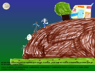 UN DÍA POR LA NOCHE QUE NO SABIAN QUE HACER, DIJERON -¿POR QUÉ NO VAMOS A ROBAR EN LA CASA QUE SE VE EN AQUELLA MONTAÑA?... -VALE- DIJERON LOS MONSTRUOS. CAMINARON, CAMINARON Y CAMINARON HASTA LLEGAR A LA CASA, PERO CUANDO ESTUVIERON CERCA… 