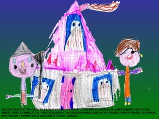 ENCONTRARON OTRA CASA EN LA QUE VIVÍAN UN PIRATA Y UNA BRUJA VIEJÍSIMOS. EMPEZARON A GRITAR DE MIEDO, PERO LA BRUJA Y EL PIRATA DIJERON: - NO TENGAIS MIEDO QUE NO OS VAMOS A HACER NADA, YA SOMOS MUY VIEJOS Y AHORA SÓLO QUEREMOS TENER  AMIGOS. 