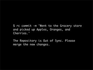 $ rc commit -m 'Went to the Grocery store
and picked up Apples, Oranges, and
Cherries.'

The Repository is Out of Sync. Please
merge the new changes.
 