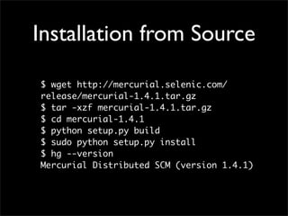 Installation from Source

$ wget http://mercurial.selenic.com/
release/mercurial-1.4.1.tar.gz
$ tar -xzf mercurial-1.4.1.tar.gz
$ cd mercurial-1.4.1
$ python setup.py build
$ sudo python setup.py install
$ hg --version
Mercurial Distributed SCM (version 1.4.1)
 