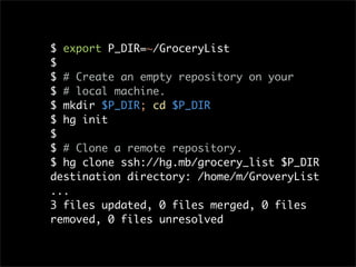 $ export P_DIR=~/GroceryList
$
$ # Create an empty repository on your
$ # local machine.
$ mkdir $P_DIR; cd $P_DIR
$ hg init
$
$ # Clone a remote repository.
$ hg clone ssh://hg.mb/grocery_list $P_DIR
destination directory: /home/m/GroveryList
...
3 files updated, 0 files merged, 0 files
removed, 0 files unresolved
 