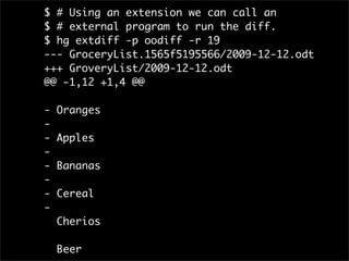 $ # Using an extension we can call an
$ # external program to run the diff.
$ hg extdiff -p oodiff -r 19
--- GroceryList.1565f5195566/2009-12-12.odt
+++ GroveryList/2009-12-12.odt
@@ -1,12 +1,4 @@

-   Oranges
-
-   Apples
-
-   Bananas
-
-   Cereal
-
    Cherios

    Beer
 