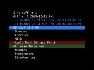 $ rc diff -r 1
diff -r 1 2009-12-11.txt
--- a/2009-12-11.txt	 Thu Dec 03 15:45:38
+++ b/2009-12-11.txt	 Thu Dec 03 15:51:39
@@ -2,7 +2,7 @@
 Oranges
 Cherries
 Milk
-Apple Pear Chinese Fruit
+Chinese White Pear
 Noodles
 Pomegranate
 Strawberries
 