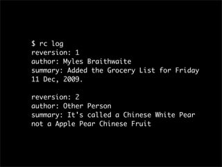 $ rc log
reversion: 1
author: Myles Braithwaite
summary: Added the Grocery List for Friday
11 Dec, 2009.

reversion: 2
author: Other Person
summary: It's called a Chinese White Pear
not a Apple Pear Chinese Fruit
 