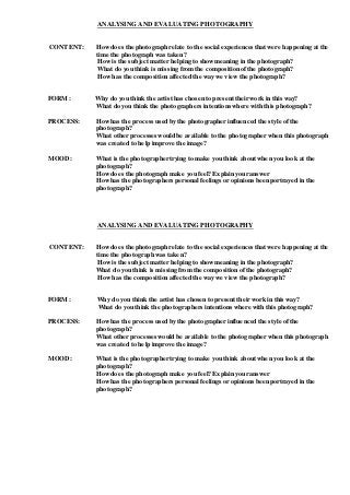 ANALYSING AND EVALUATING PHOTOGRAPHY
CONTENT: Howdoes the photograph relate to the social experiences that were happening at the
time the photograph was taken?
Howis the subject matter helping to showmeaning in the photograph?
What do you think is missing from the composition ofthe photograph?
Howhas the composition affected the way we viewthe photograph?
FORM: Why do you think the artist has chosen to present their work in this way?
What do you think the photographers intentions where with this photograph?
PROCESS: Howhas the process used by the photographer influenced the style ofthe
photograph?
What other processeswould be available to the photographer when this photograph
was created to help improve the image?
MOOD: What is the photographer trying to make you think about when you look at the
photograph?
Howdoes the photograph make you feel? Explain your answer
Howhas the photographers personal feelings or opinions been portrayed in the
photograph?
ANALYSING AND EVALUATING PHOTOGRAPHY
CONTENT: Howdoes the photograph relate to the social experiences that were happening at the
time the photograph was taken?
Howis the subject matter helping to showmeaning in the photograph?
What do you think is missing from the composition ofthe photograph?
Howhas the composition affected the way we view the photograph?
FORM: Why do you think the artist has chosen to present their work in this way?
What do you think the photographers intentions where with this photograph?
PROCESS: Howhas the process used by the photographer influenced the style ofthe
photograph?
What other processeswould be available to the photographer when this photograph
was created to help improve the image?
MOOD: What is the photographer trying to make you think about when you look at the
photograph?
Howdoes the photograph make you feel? Explain your answer
Howhas the photographers personal feelings or opinions been portrayed in the
photograph?
 